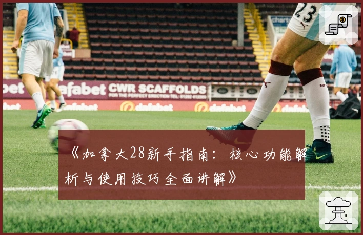 《加拿大28新手指南：核心功能解析与使用技巧全面讲解》