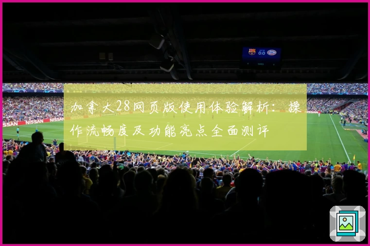 加拿大28网页版使用体验解析：操作流畅度及功能亮点全面测评