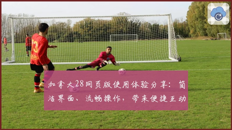 加拿大28网页版使用体验分享：简洁界面、流畅操作，带来便捷互动新体验