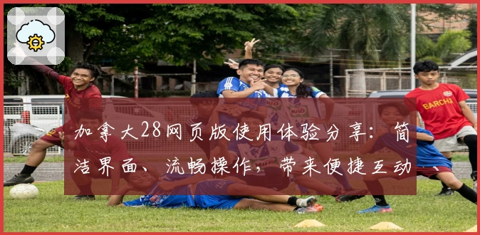 加拿大28网页版使用体验分享：简洁界面、流畅操作，带来便捷互动新体验